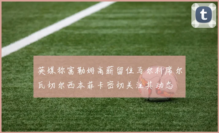 英媒称富勒姆高薪留住马尔科席尔瓦切尔西本菲卡密切关注其动态
