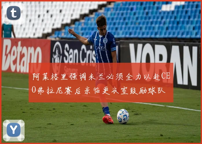 阿莱格里强调米兰必须全力以赴CEO弗拉尼赛后亲临更衣室鼓励球队