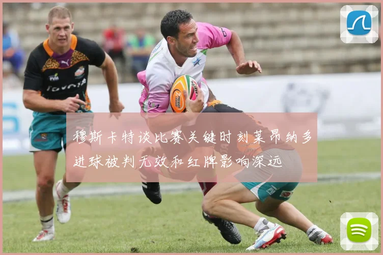 穆斯卡特谈比赛关键时刻莱昂纳多进球被判无效和红牌影响深远