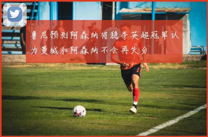 鲁尼预测阿森纳将稳夺英超冠军认为曼城和阿森纳不会再失分