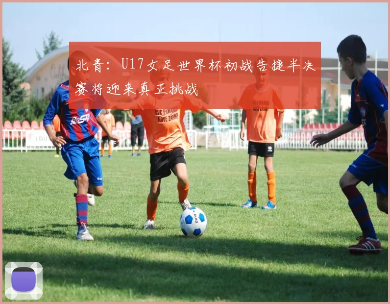 北青：U17女足世界杯初战告捷半决赛将迎来真正挑战