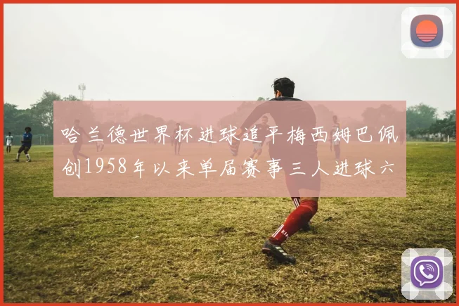 哈兰德世界杯进球追平梅西姆巴佩创1958年以来单届赛事三人进球六次新纪录