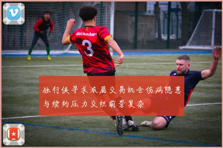 独行侠寻求浓眉交易机会伤病隐患与续约压力交织前景复杂