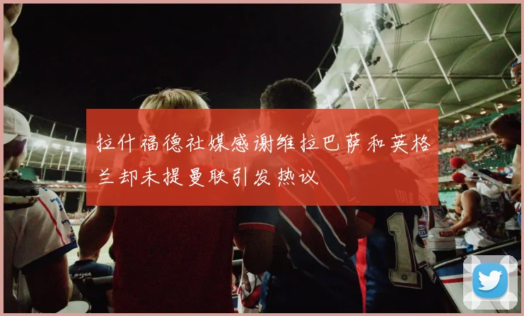 拉什福德社媒感谢维拉巴萨和英格兰却未提曼联引发热议